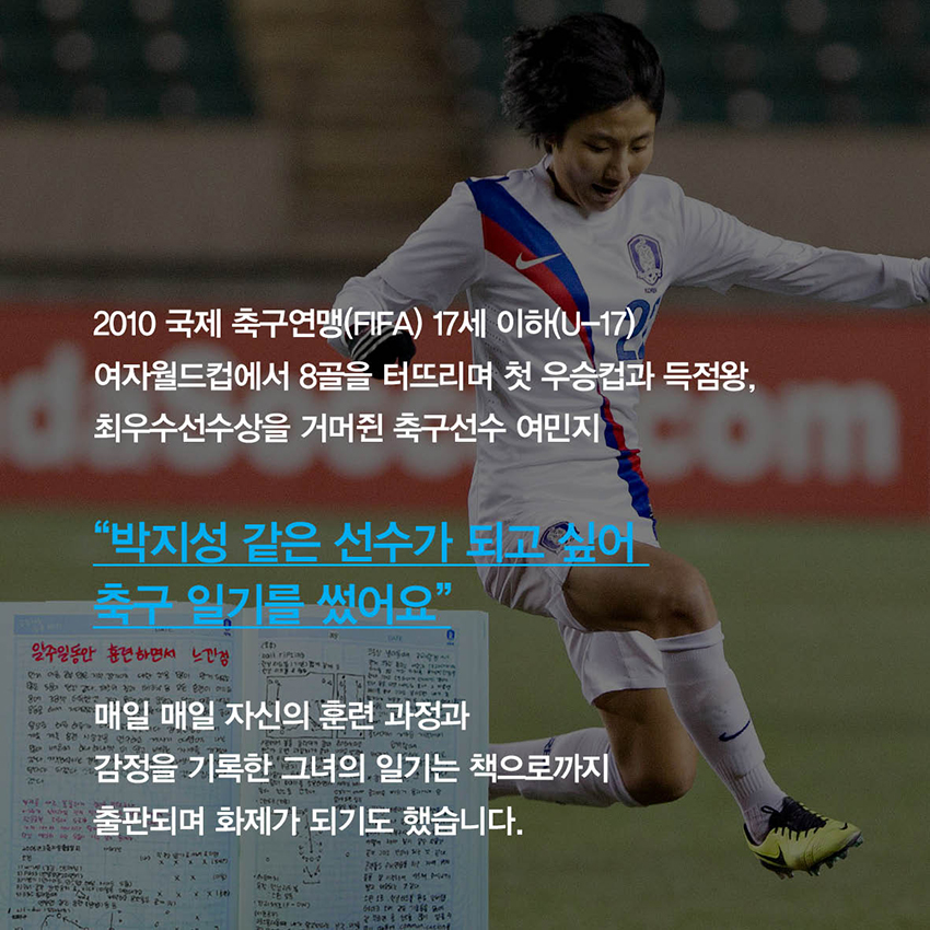 2010 국제 축구연맹(FIFA) 17세 이하(U-17) 여자월드컵에서 8골을 터뜨리며 첫 우승컵과 득점왕, 최우수선수상을 거머쥔 축구선수 여민지, 매일 매일 자신의 훈련 과정과 감정을 기록한 그녀의 일기는 책으로까지 출판되며 화제가 되기도 했습니다.