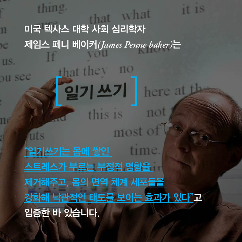 미국 텍사스 대학 사회 심리학자 제임스 페니 베이커(James Penne baker)는 일기쓰기는 몸에 쌓인 스트레스가 부르는 부정적 영향을 제거해주고, 몸의 면역 체계 세포들을 강화해 낙관적인 태도를 보이는 효과가 있다고 입증한 바 있습니다.