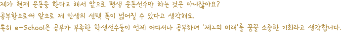 제가 현재 운동을 한다고 해서 앞으로 평생 운동선수만 하는 것은 아니잖아요? 공부함으로써 앞으로 제 인생의 선택 폭이 넓어질 수 있다고 생각해요. 특히 e-School은 공부가 부족한 학생선수들이 언제 어디서나 공부하며 ‘제2의 미래’를 꿈꿀 소중한 기회라고 생각합니다.